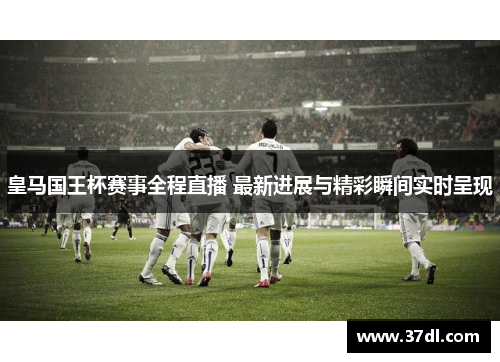 皇马国王杯赛事全程直播 最新进展与精彩瞬间实时呈现