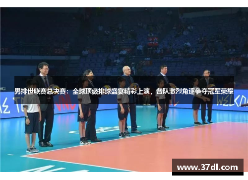 男排世联赛总决赛：全球顶级排球盛宴精彩上演，各队激烈角逐争夺冠军荣耀