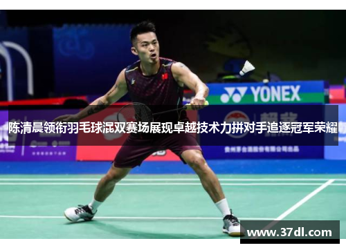 陈清晨领衔羽毛球混双赛场展现卓越技术力拼对手追逐冠军荣耀